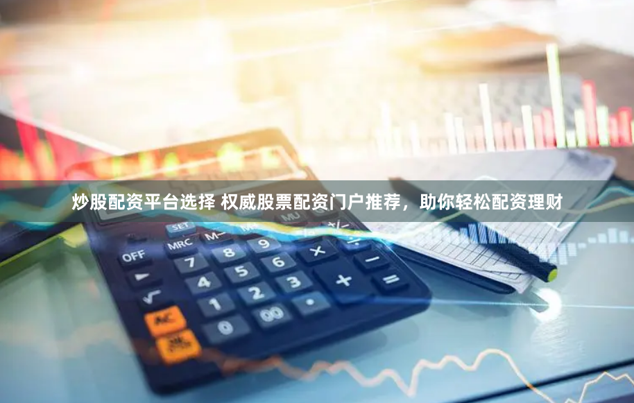 炒股配资平台选择 权威股票配资门户推荐，助你轻松配资理财