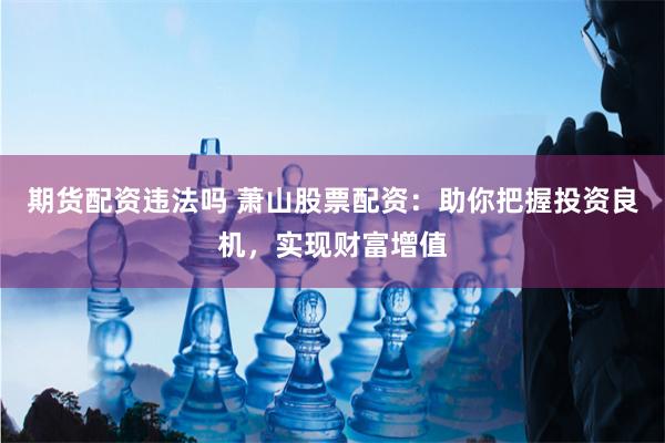 期货配资违法吗 萧山股票配资：助你把握投资良机，实现财富增值