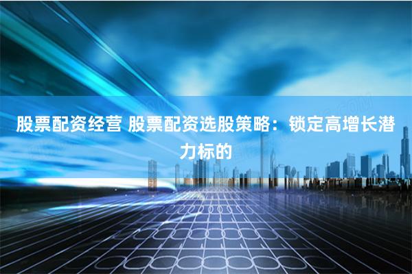 股票配资经营 股票配资选股策略：锁定高增长潜力标的