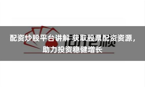 配资炒股平台讲解 获取股票配资资源，助力投资稳健增长