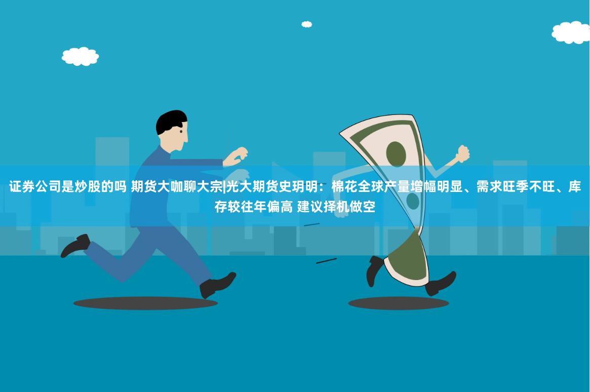 证券公司是炒股的吗 期货大咖聊大宗|光大期货史玥明：棉花全球产量增幅明显、需求旺季不旺、库存较往年偏高 建议择机做空