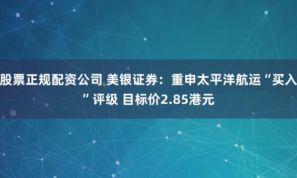 股票正规配资公司 美银证券：重申太平洋航运“买入”评级 目标价2.85港元