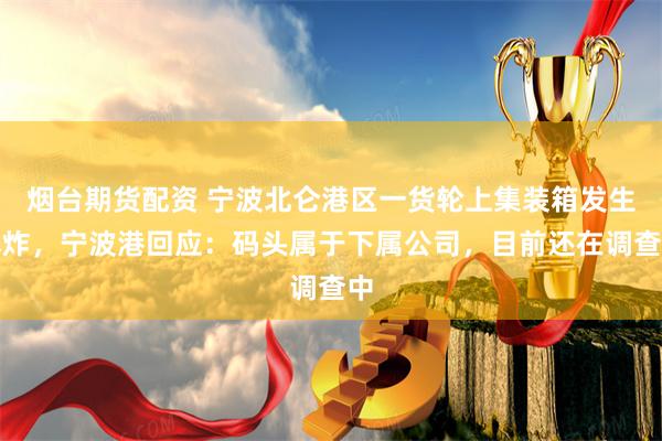 烟台期货配资 宁波北仑港区一货轮上集装箱发生爆炸，宁波港回应：码头属于下属公司，目前还在调查中