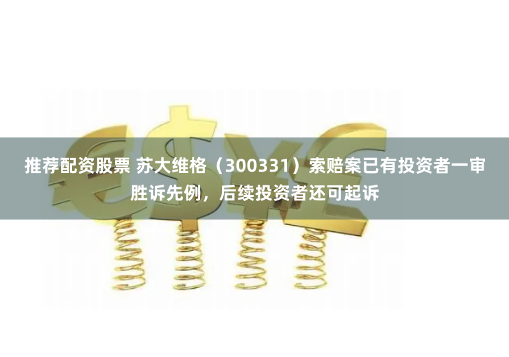 推荐配资股票 苏大维格（300331）索赔案已有投资者一审胜诉先例，后续投资者还可起诉