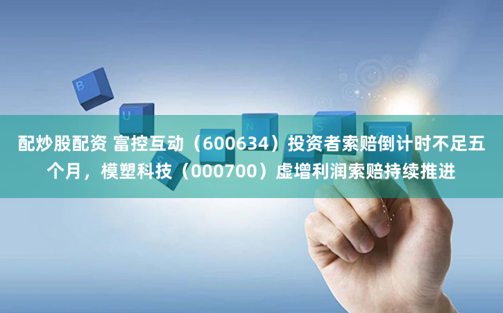 配炒股配资 富控互动（600634）投资者索赔倒计时不足五个月，模塑科技（000700）虚增利润索赔持续推进