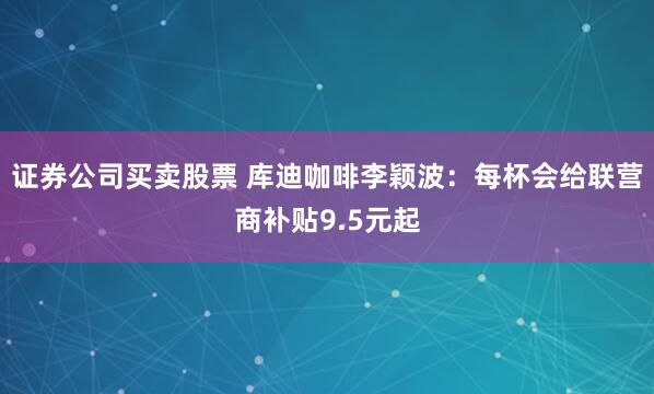 证券公司买卖股票 库迪咖啡李颖波：每杯会给联营商补贴9.5元起