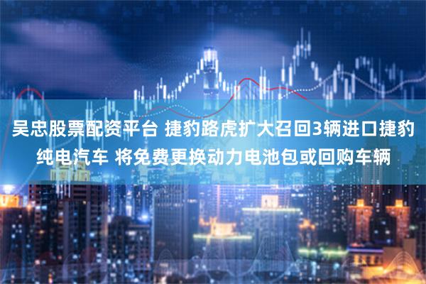 吴忠股票配资平台 捷豹路虎扩大召回3辆进口捷豹纯电汽车 将免费更换动力电池包或回购车辆
