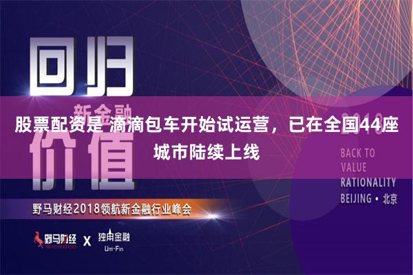 股票配资是 滴滴包车开始试运营，已在全国44座城市陆续上线
