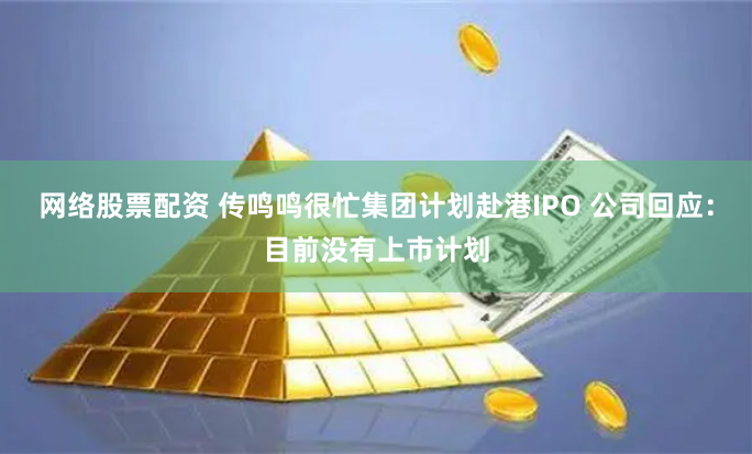 网络股票配资 传鸣鸣很忙集团计划赴港IPO 公司回应：目前没有上市计划