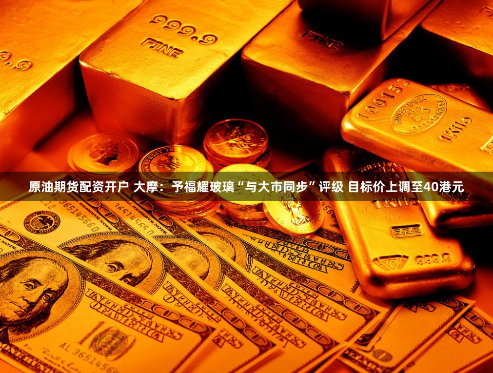 原油期货配资开户 大摩：予福耀玻璃“与大市同步”评级 目标价上调至40港元