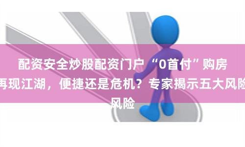 配资安全炒股配资门户 “0首付”购房再现江湖，便捷还是危机？专家揭示五大风险