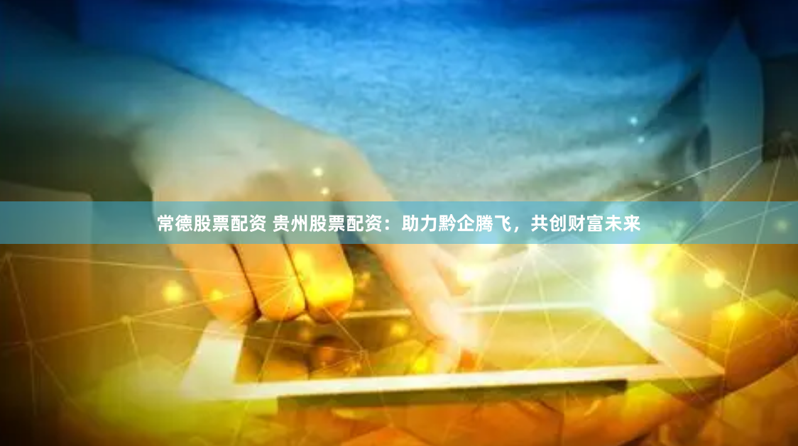 常德股票配资 贵州股票配资：助力黔企腾飞，共创财富未来