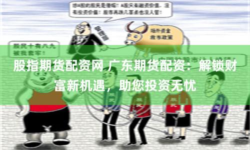 股指期货配资网 广东期货配资:解锁财富新机遇,助您投资无忧