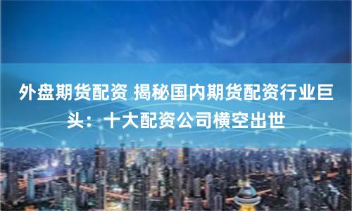 外盘期货配资 揭秘国内期货配资行业巨头：十大配资公司横空出世