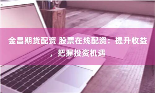 金昌期货配资 股票在线配资：提升收益，把握投资机遇