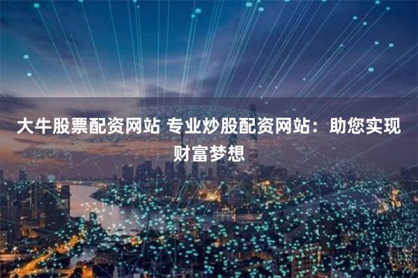 大牛股票配资网站 专业炒股配资网站：助您实现财富梦想