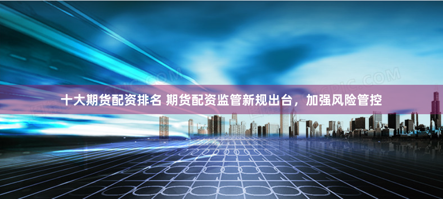 十大期货配资排名 期货配资监管新规出台，加强风险管控