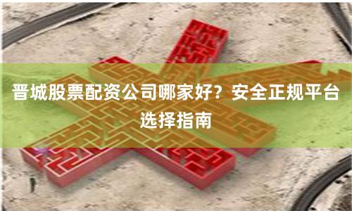 晋城股票配资公司哪家好?安全正规平台选择指南