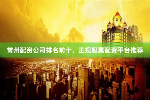 常州配资公司排名前十，正规股票配资平台推荐