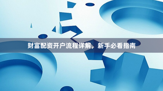 财富配资开户流程详解，新手必看指南